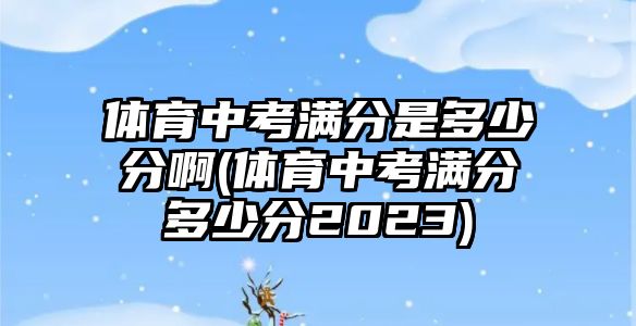 體育中考滿分是多少分啊(體育中考滿分多少分2023)