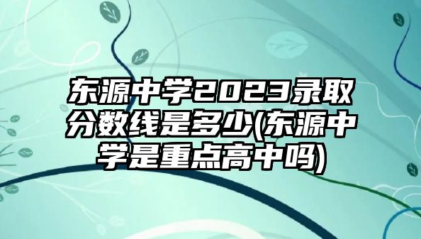 東源中學(xué)2023錄取分?jǐn)?shù)線是多少(東源中學(xué)是重點高中嗎)