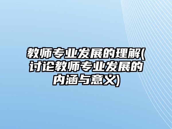 教師專業(yè)發(fā)展的理解(討論教師專業(yè)發(fā)展的內(nèi)涵與意義)