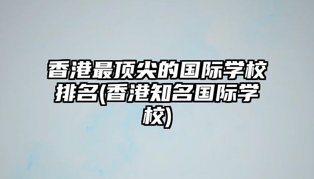 香港最頂尖的國際學(xué)校排名(香港知名國際學(xué)校)