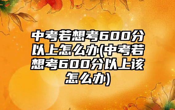 中考若想考600分以上怎么辦(中考若想考600分以上該怎么辦)