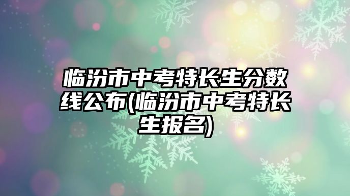 臨汾市中考特長(zhǎng)生分?jǐn)?shù)線公布(臨汾市中考特長(zhǎng)生報(bào)名)