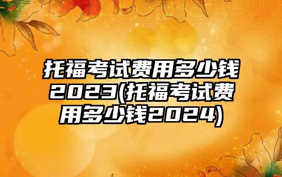 托?？荚囐M(fèi)用多少錢2023(托福考試費(fèi)用多少錢2024)