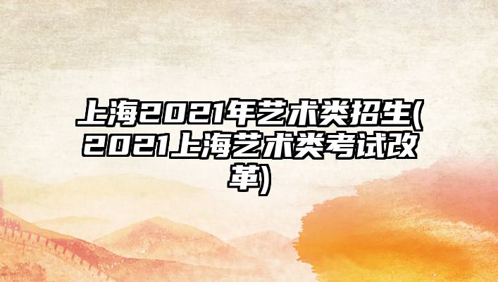 上海2021年藝術(shù)類招生(2021上海藝術(shù)類考試改革)