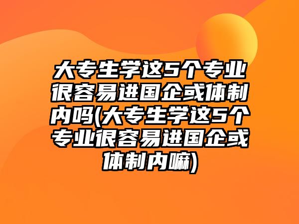 大專生學這5個專業(yè)很容易進國企或體制內(nèi)嗎(大專生學這5個專業(yè)很容易進國企或體制內(nèi)嘛)