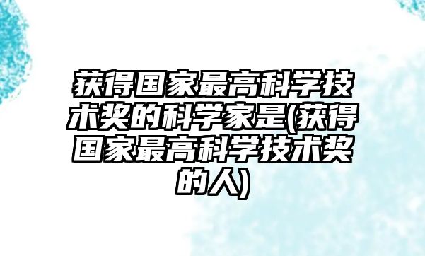 獲得國(guó)家最高科學(xué)技術(shù)獎(jiǎng)的科學(xué)家是(獲得國(guó)家最高科學(xué)技術(shù)獎(jiǎng)的人)