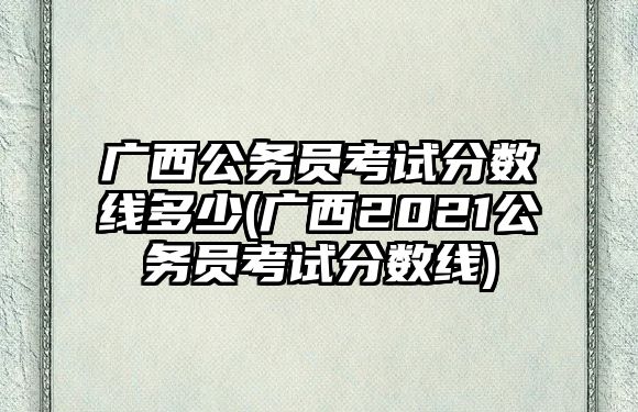 廣西公務(wù)員考試分數(shù)線多少(廣西2021公務(wù)員考試分數(shù)線)