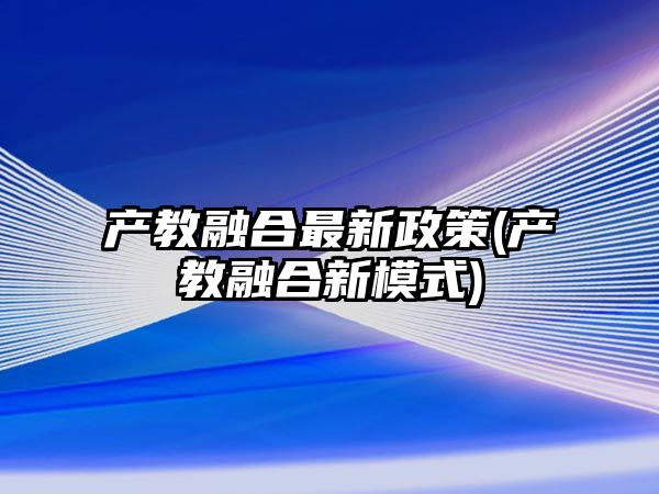 產(chǎn)教融合最新政策(產(chǎn)教融合新模式)