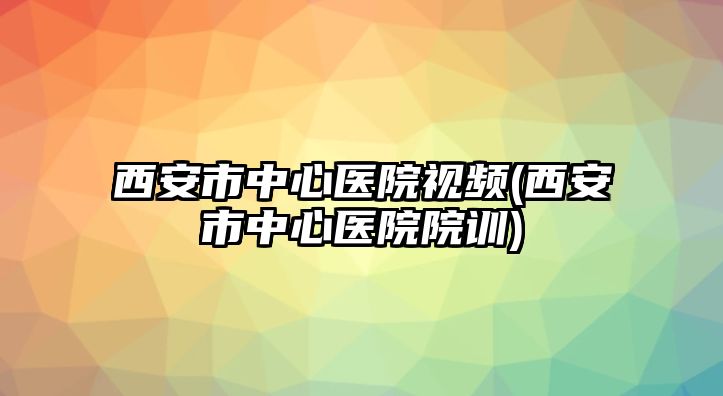 西安市中心醫(yī)院視頻(西安市中心醫(yī)院院訓(xùn))