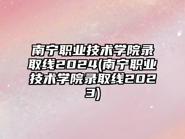 南寧職業(yè)技術(shù)學(xué)院錄取線2024(南寧職業(yè)技術(shù)學(xué)院錄取線2023)