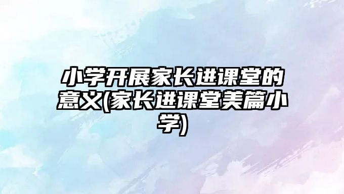 小學(xué)開展家長進課堂的意義(家長進課堂美篇小學(xué))