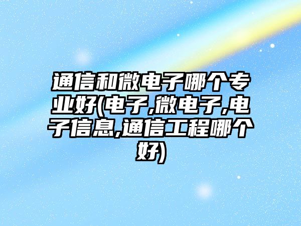 通信和微電子哪個專業(yè)好(電子,微電子,電子信息,通信工程哪個好)