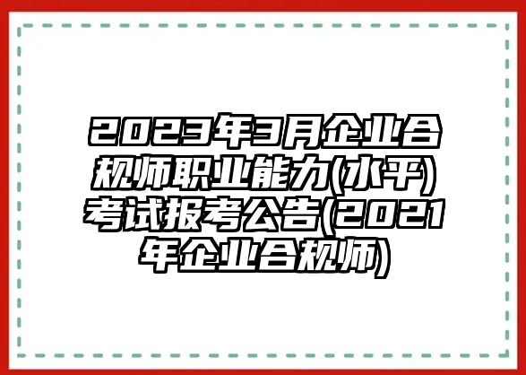 2023年3月企業(yè)合規(guī)師職業(yè)能力(水平)考試報(bào)考公告(2021年企業(yè)合規(guī)師)