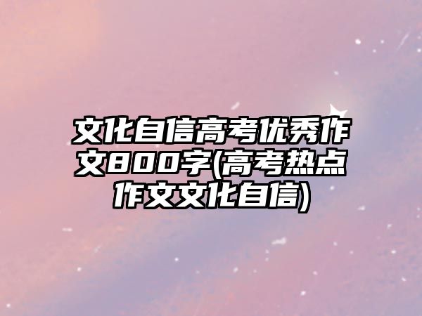 文化自信高考優(yōu)秀作文800字(高考熱點作文文化自信)