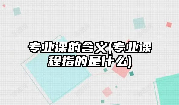 專業(yè)課的含義(專業(yè)課程指的是什么)