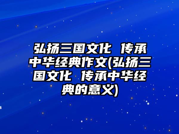 弘揚(yáng)三國(guó)文化 傳承中華經(jīng)典作文(弘揚(yáng)三國(guó)文化 傳承中華經(jīng)典的意義)