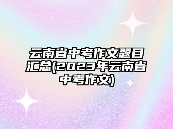 云南省中考作文題目匯總(2023年云南省中考作文)