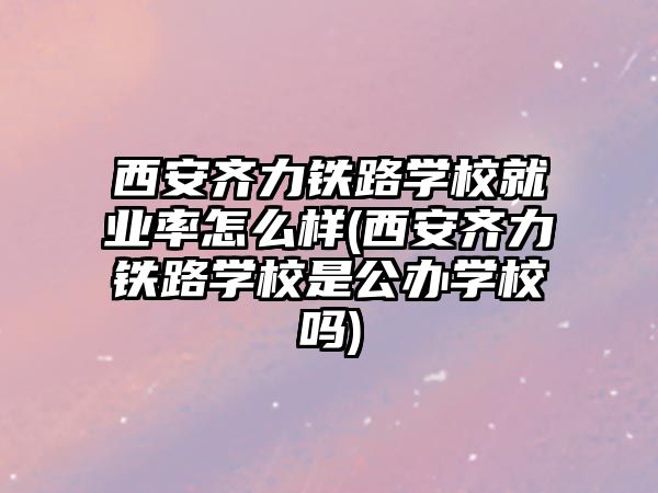 西安齊力鐵路學校就業(yè)率怎么樣(西安齊力鐵路學校是公辦學校嗎)