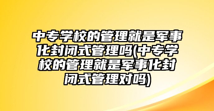 中專學(xué)校的管理就是軍事化封閉式管理嗎(中專學(xué)校的管理就是軍事化封閉式管理對嗎)