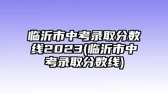 臨沂市中考錄取分?jǐn)?shù)線2023(臨沂市中考錄取分?jǐn)?shù)線)