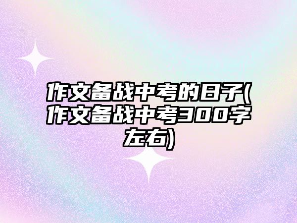 作文備戰(zhàn)中考的日子(作文備戰(zhàn)中考300字左右)