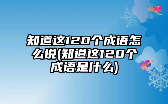 知道這120個(gè)成語(yǔ)怎么說(shuō)(知道這120個(gè)成語(yǔ)是什么)