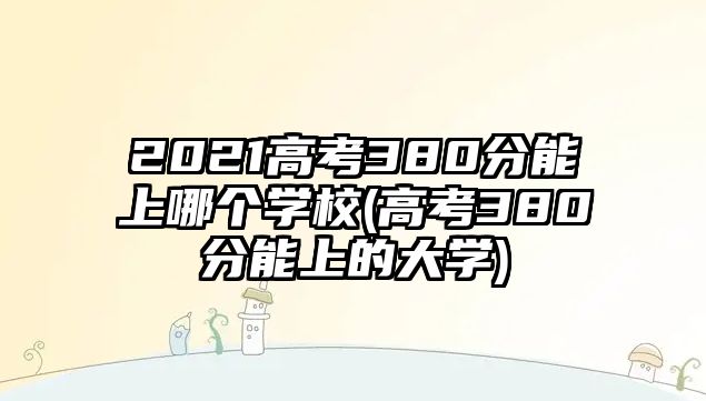 2021高考380分能上哪個學(xué)校(高考380分能上的大學(xué))