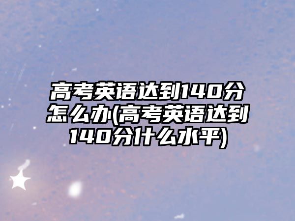 高考英語達(dá)到140分怎么辦(高考英語達(dá)到140分什么水平)