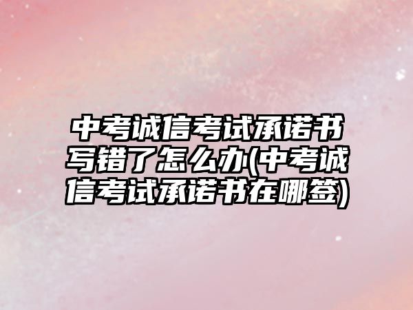 中考誠信考試承諾書寫錯了怎么辦(中考誠信考試承諾書在哪簽)