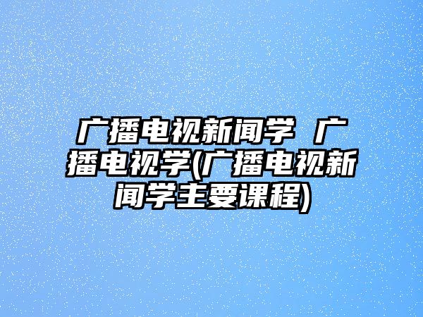 廣播電視新聞學 廣播電視學(廣播電視新聞學主要課程)