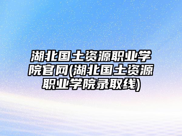 湖北國(guó)土資源職業(yè)學(xué)院官網(wǎng)(湖北國(guó)土資源職業(yè)學(xué)院錄取線)