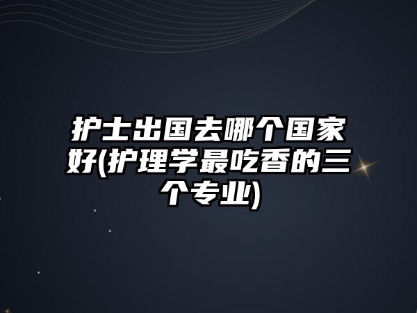 護(hù)士出國(guó)去哪個(gè)國(guó)家好(護(hù)理學(xué)最吃香的三個(gè)專業(yè))