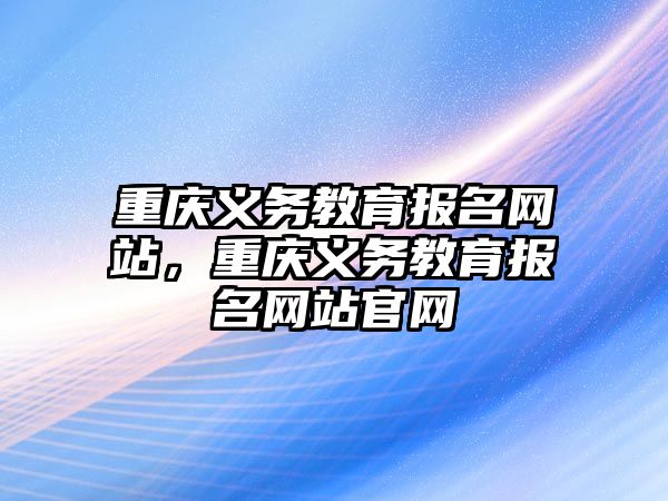 重慶義務教育報名網(wǎng)站，重慶義務教育報名網(wǎng)站官網(wǎng)