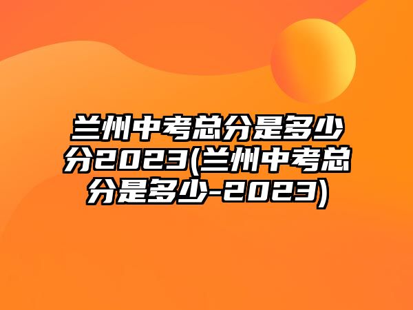 蘭州中考總分是多少分2023(蘭州中考總分是多少-2023)