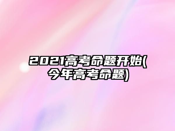 2021高考命題開(kāi)始(今年高考命題)