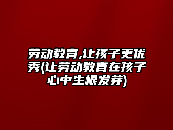 勞動教育,讓孩子更優(yōu)秀(讓勞動教育在孩子心中生根發(fā)芽)