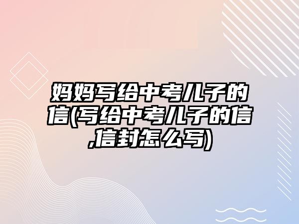 媽媽寫給中考兒子的信(寫給中考兒子的信,信封怎么寫)