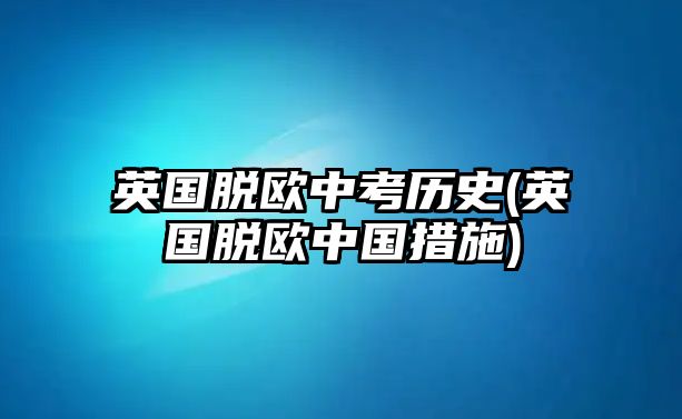 英國脫歐中考?xì)v史(英國脫歐中國措施)