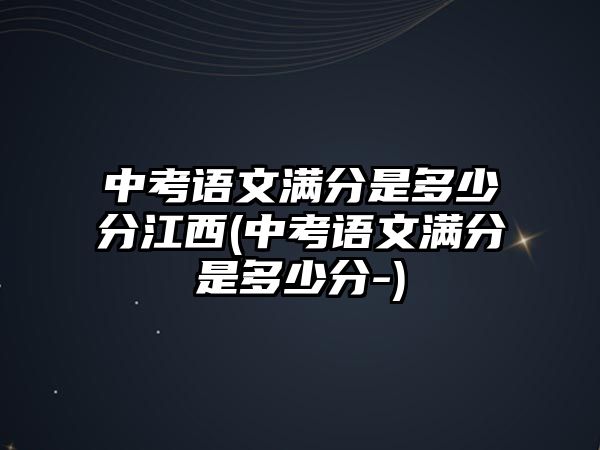 中考語(yǔ)文滿分是多少分江西(中考語(yǔ)文滿分是多少分-)