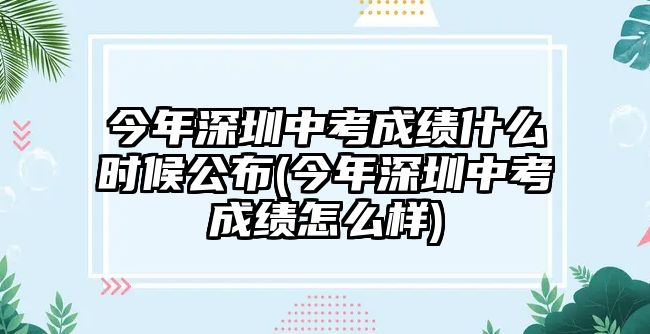 今年深圳中考成績什么時候公布(今年深圳中考成績怎么樣)