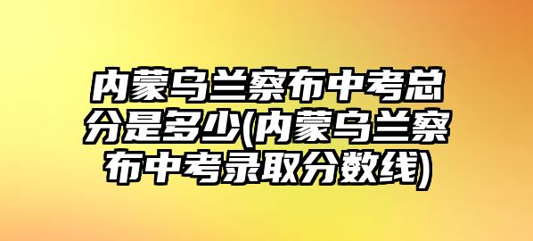 內(nèi)蒙烏蘭察布中考總分是多少(內(nèi)蒙烏蘭察布中考錄取分?jǐn)?shù)線)