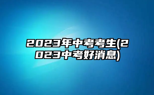 2023年中考考生(2023中考好消息)