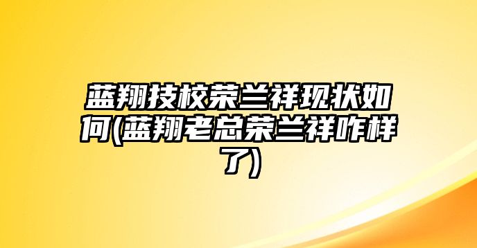 藍(lán)翔技校榮蘭祥現(xiàn)狀如何(藍(lán)翔老總榮蘭祥咋樣了)