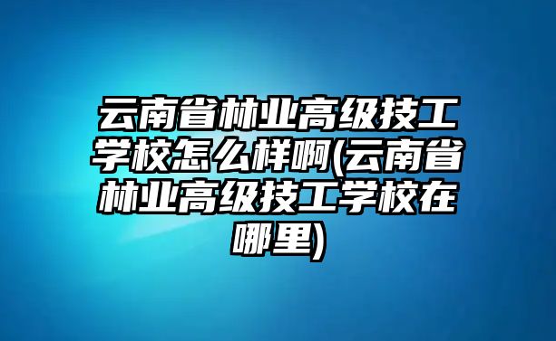 云南省林業(yè)高級技工學校怎么樣啊(云南省林業(yè)高級技工學校在哪里)