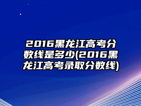 2016黑龍江高考分?jǐn)?shù)線是多少(2016黑龍江高考錄取分?jǐn)?shù)線)