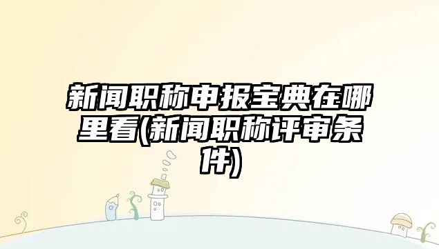 新聞職稱申報寶典在哪里看(新聞職稱評審條件)