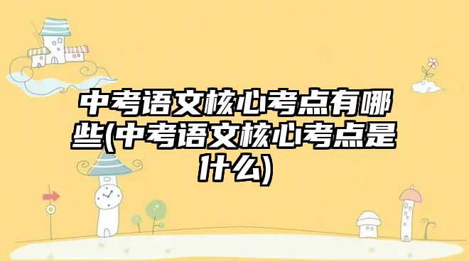 中考語文核心考點有哪些(中考語文核心考點是什么)