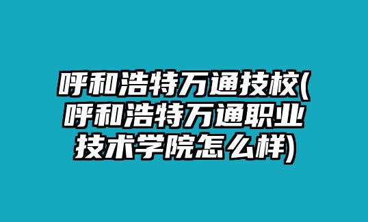 呼和浩特萬通技校(呼和浩特萬通職業(yè)技術(shù)學(xué)院怎么樣)