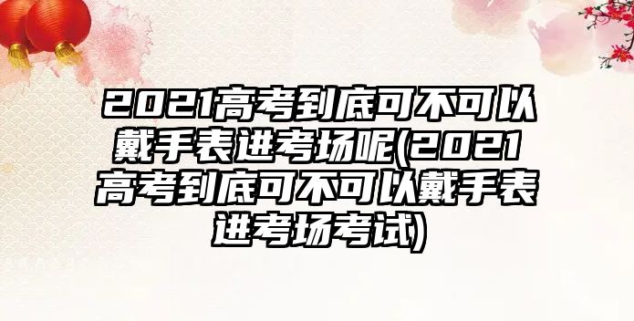 2021高考到底可不可以戴手表進(jìn)考場呢(2021高考到底可不可以戴手表進(jìn)考場考試)