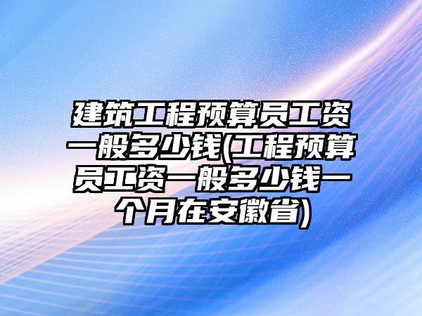 建筑工程預(yù)算員工資一般多少錢(工程預(yù)算員工資一般多少錢一個月在安徽省)